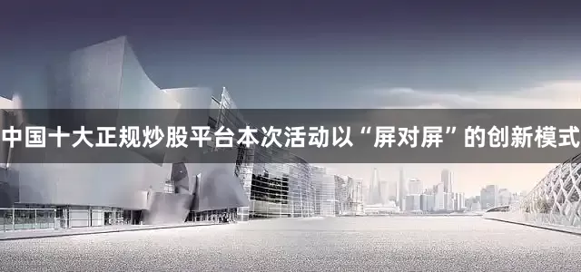 中国十大正规炒股平台本次活动以“屏对屏”的创新模式