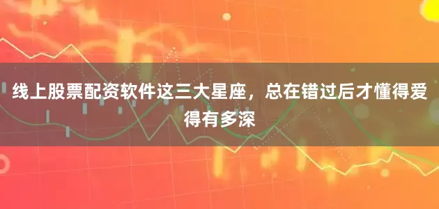 线上股票配资软件这三大星座，总在错过后才懂得爱得有多深