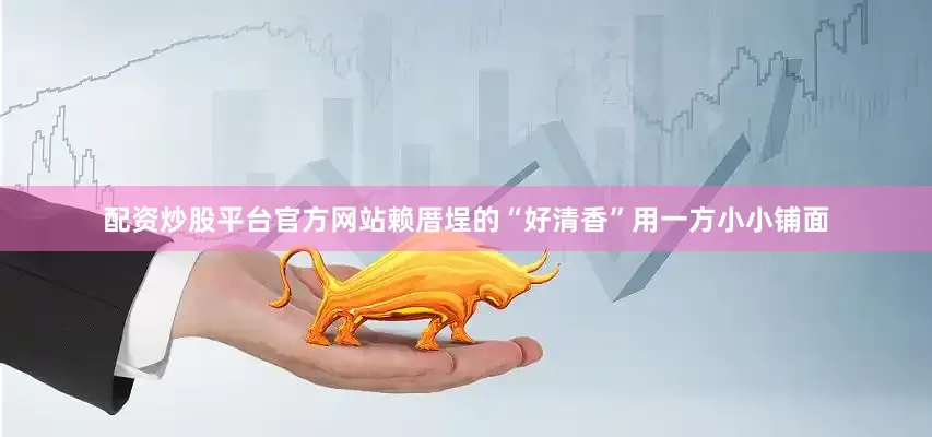 配资炒股平台官方网站赖厝埕的“好清香”用一方小小铺面