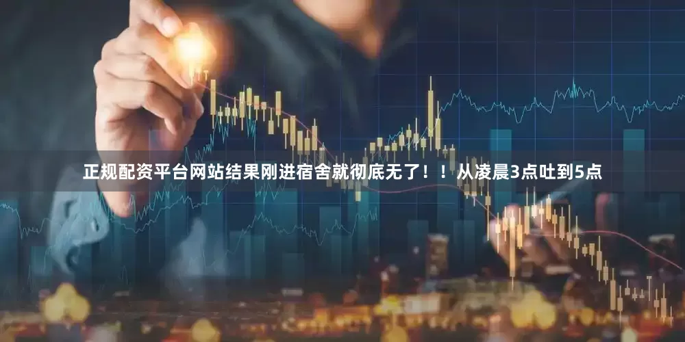 正规配资平台网站结果刚进宿舍就彻底无了！！从凌晨3点吐到5点