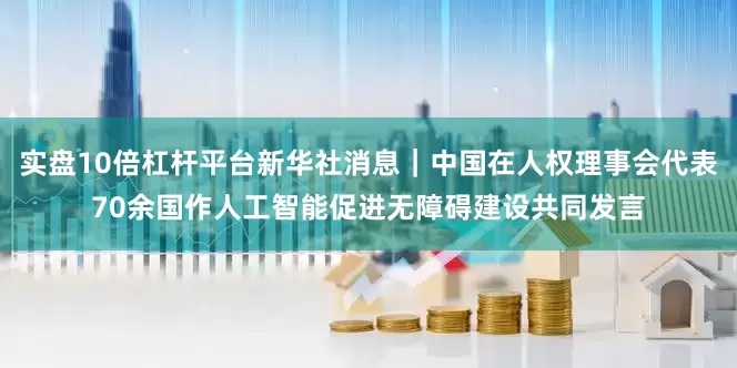 实盘10倍杠杆平台新华社消息｜中国在人权理事会代表70余国作人工智能促进无障碍建设共同发言