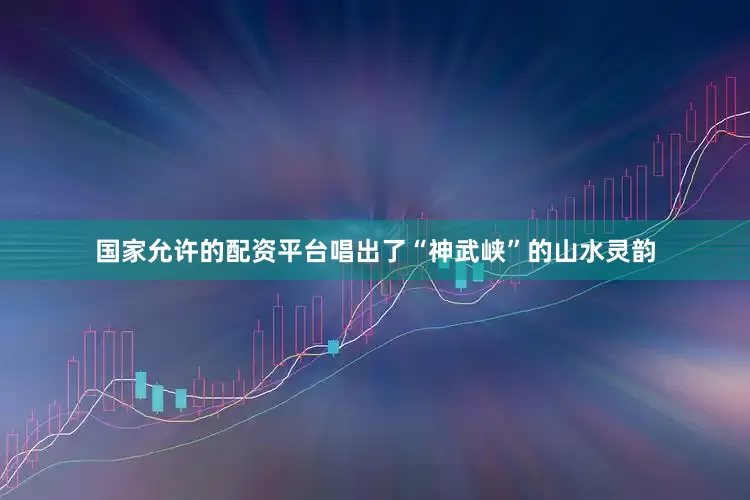 国家允许的配资平台唱出了“神武峡”的山水灵韵