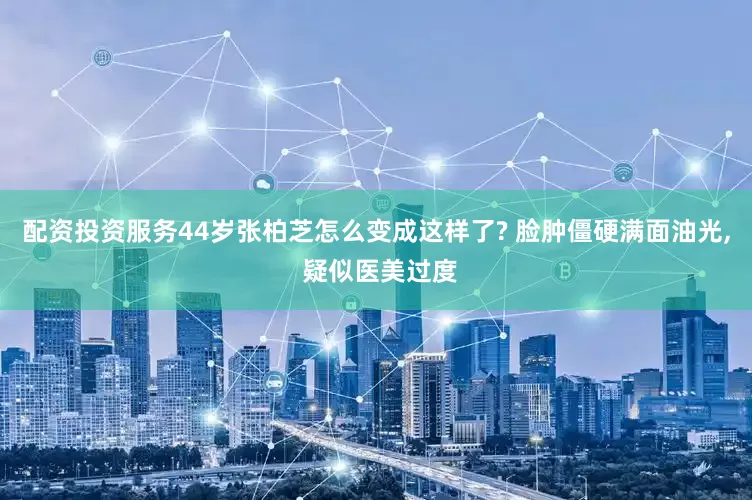配资投资服务44岁张柏芝怎么变成这样了? 脸肿僵硬满面油光, 疑似医美过度