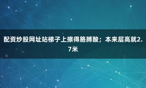 配资炒股网址站梯子上擦得胳膊酸；本来层高就2.7米