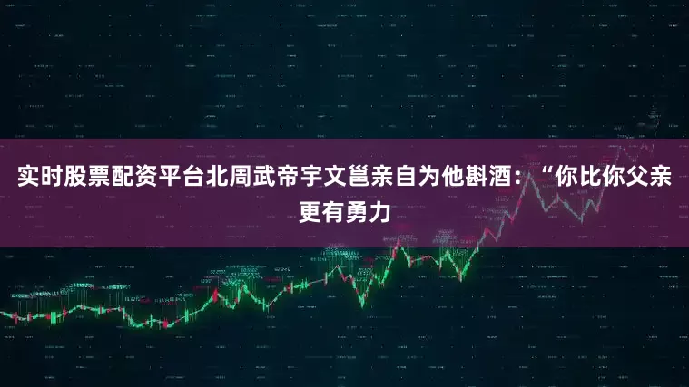 实时股票配资平台北周武帝宇文邕亲自为他斟酒：“你比你父亲更有勇力